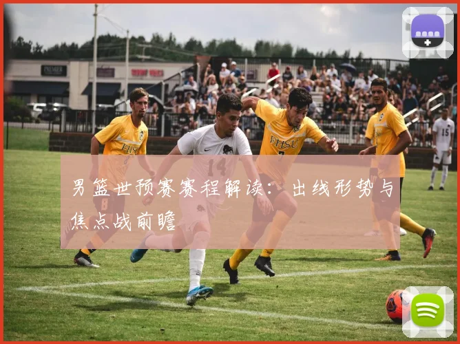 男篮世预赛赛程解读：出线形势与焦点战前瞻