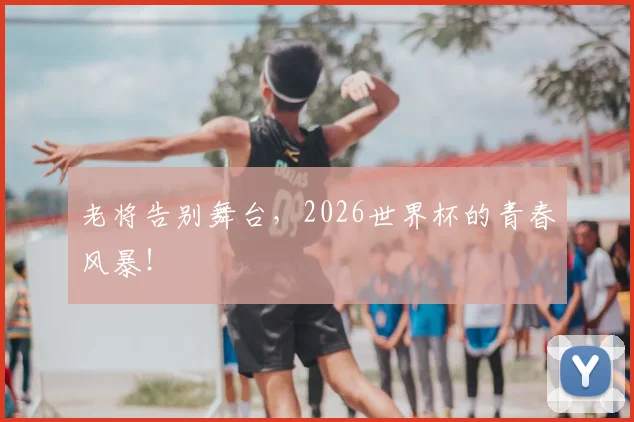 老将告别舞台，2026世界杯的青春风暴！
