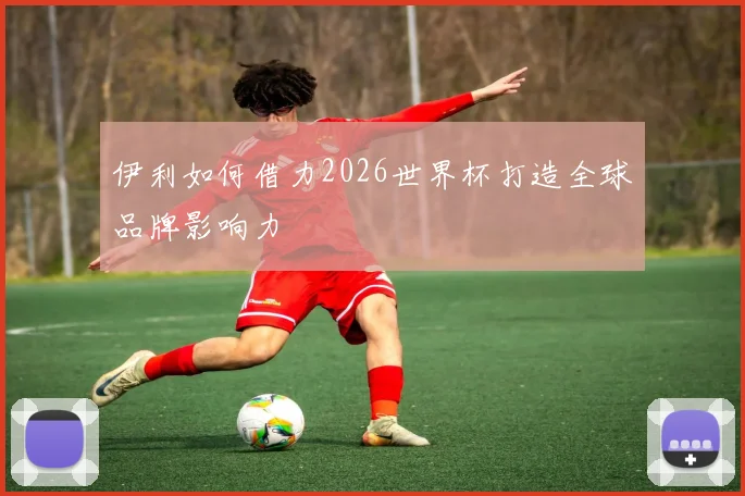 伊利如何借力2026世界杯打造全球品牌影响力