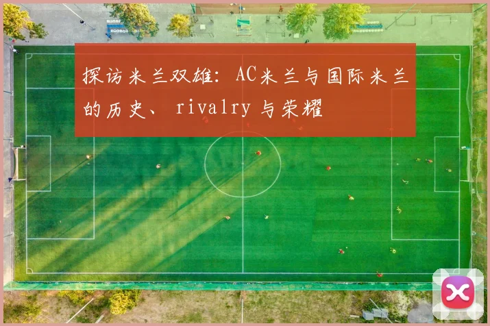 探访米兰双雄:AC米兰与国际米兰的历史、 rivalry 与荣耀