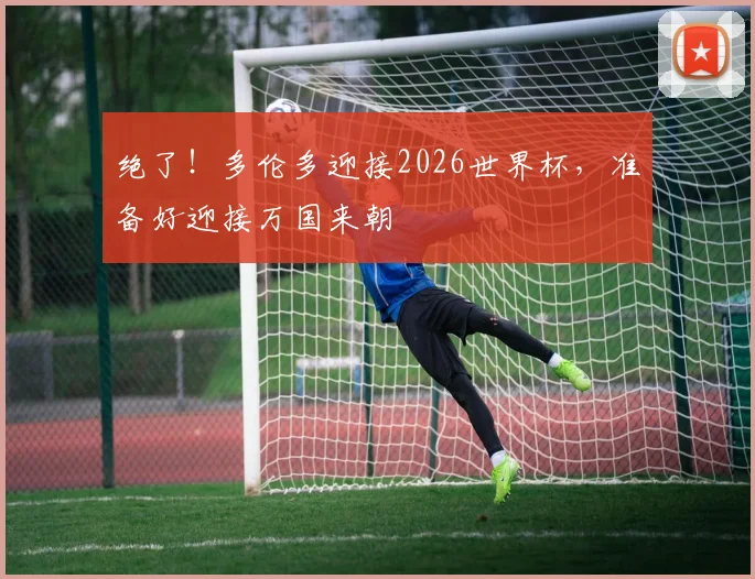 绝了!多伦多迎接2026世界杯,准备好迎接万国来朝