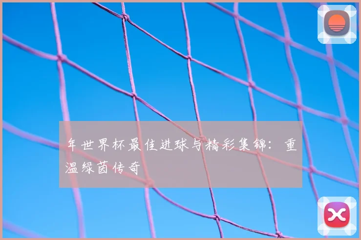 年世界杯最佳进球与精彩集锦：重温绿茵传奇
