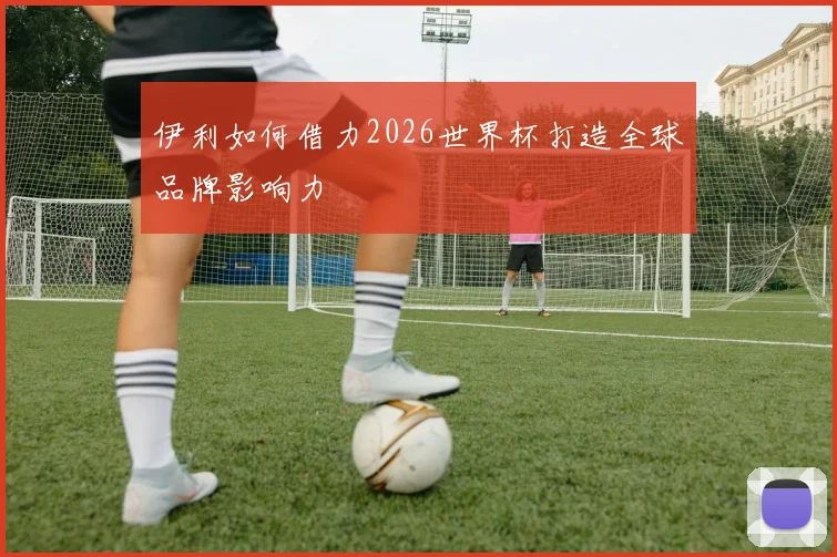 伊利如何借力2026世界杯打造全球品牌影响力