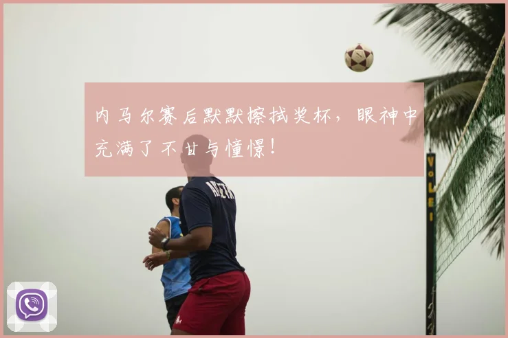 内马尔赛后默默擦拭奖杯，眼神中充满了不甘与憧憬！