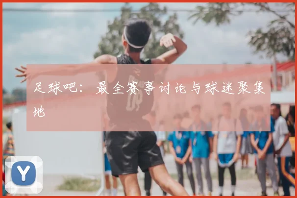足球吧：最全赛事讨论与球迷聚集地