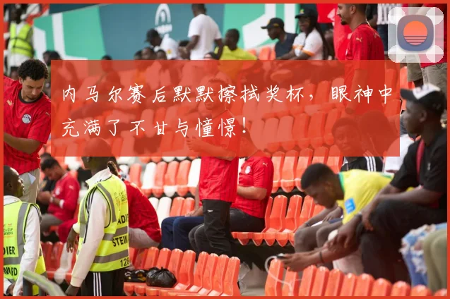 内马尔赛后默默擦拭奖杯,眼神中充满了不甘与憧憬!