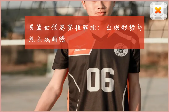 男篮世预赛赛程解读:出线形势与焦点战前瞻