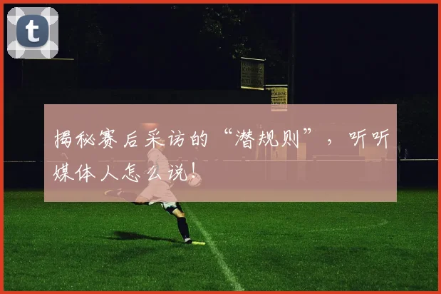 揭秘赛后采访的“潜规则”，听听媒体人怎么说！